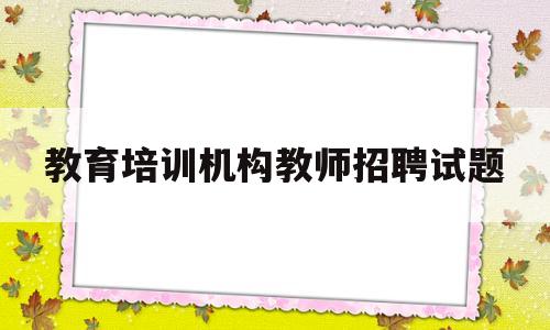 教育培训机构教师招聘试题(教育培训机构教师招聘试题及答案)