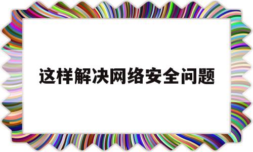 这样解决网络安全问题(解决网络安全问题的因数)