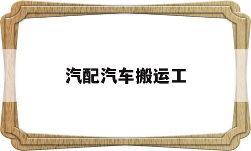 汽配汽车搬运工(汽配汽车搬运工累吗)