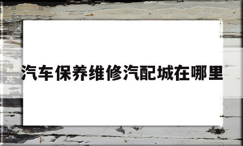 汽车保养维修汽配城在哪里(汽车保养维修汽配城在哪里进货)