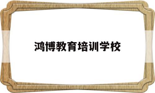 鸿博教育培训学校(鸿博教育培训怎么样)