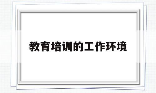 教育培训的工作环境(教育培训行业的外部环境分析)