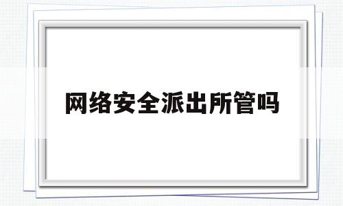 网络安全派出所管吗(网络安全公安警察是真的吗)