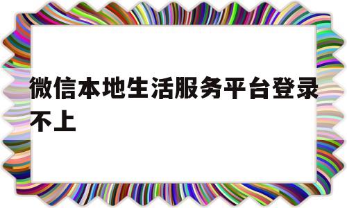 微信本地生活服务平台登录不上(微信本地生活服务平台是真实的吗)