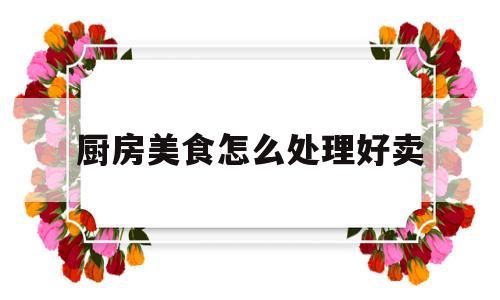 厨房美食怎么处理好卖(厨房美食怎么处理好卖呢)