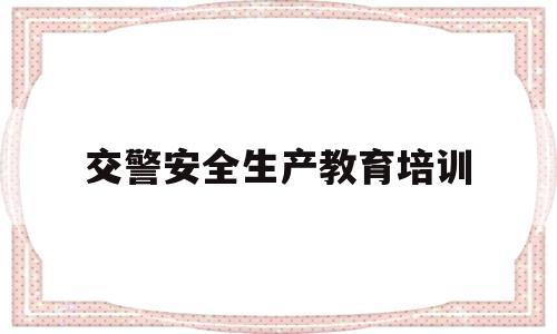 交警安全生产教育培训(交警安全生产教育培训心得体会)