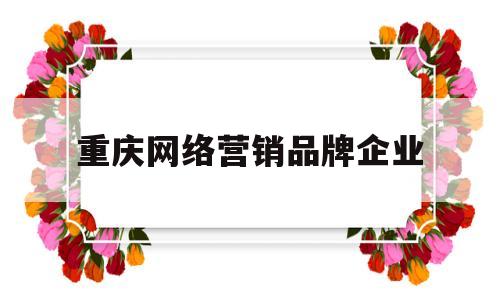 重庆网络营销品牌企业(重庆网络营销品牌企业有哪些)