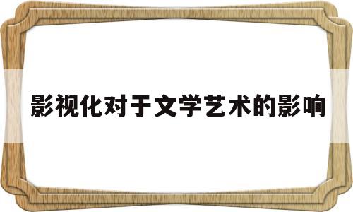 影视化对于文学艺术的影响(影视化对于文学艺术的影响论文)