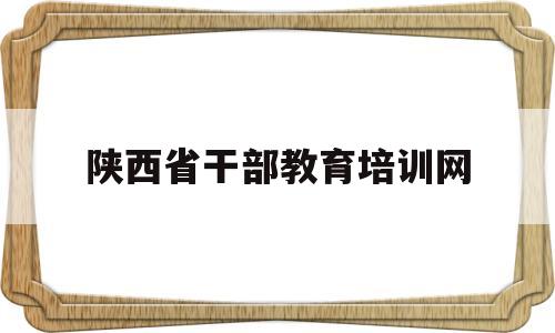 陕西省干部教育培训网(陕西省干部教育培训网登录)
