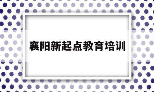 襄阳新起点教育培训(襄阳新起点教育培训中心)