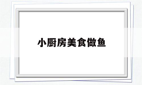 小厨房美食做鱼(无烦恼厨房的鱼是怎么做的)