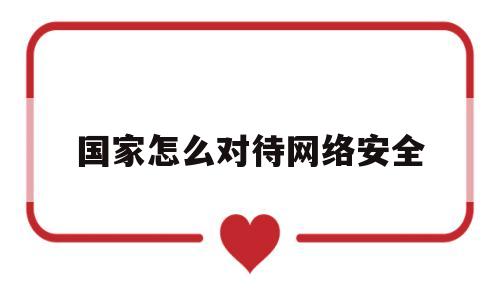 国家怎么对待网络安全(大学生如何保护国家网络安全)