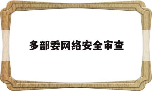 多部委网络安全审查(网络安全审查办法修订草案征求意见稿)