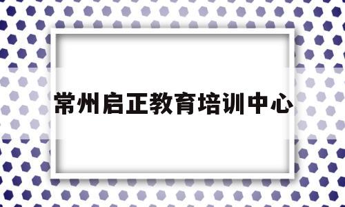 常州启正教育培训中心(常州启正教育培训中心官网)