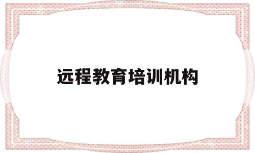 远程教育培训机构(远程教育培训机构倒闭了怎么办)