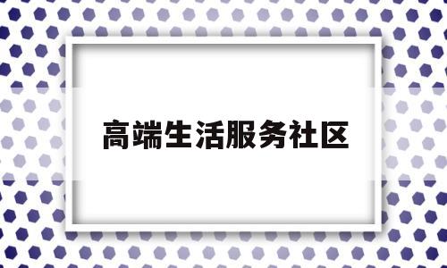 高端生活服务社区(高端生活服务社区活动方案)