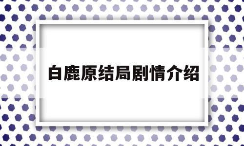 白鹿原结局剧情介绍(电视剧白鹿原结局介绍)