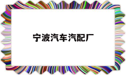 宁波汽车汽配厂(宁波汽车汽配厂有哪些)