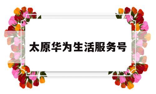 太原华为生活服务号(太原华为生活服务号怎么注册)