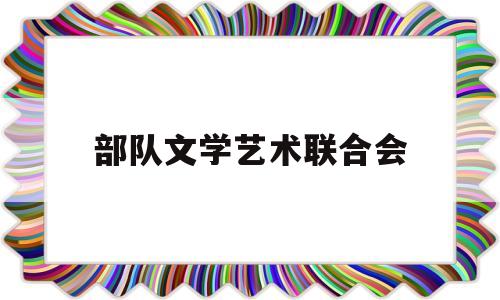 部队文学艺术联合会(部队文学艺术联合会成立时间)