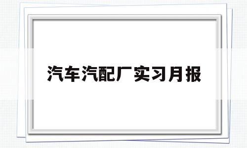 汽车汽配厂实习月报(汽配厂实践报告)