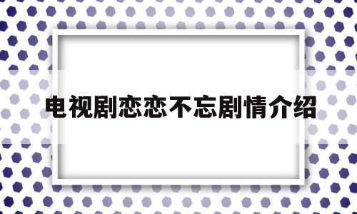 电视剧恋恋不忘剧情介绍(电视剧爱情自有天意全集观看)