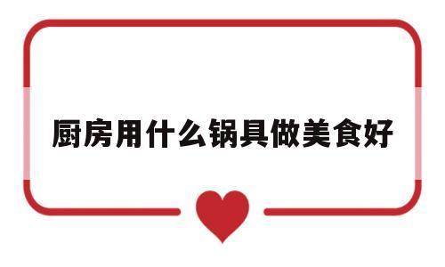 厨房用什么锅具做美食好(厨房用什么锅具做美食好看)