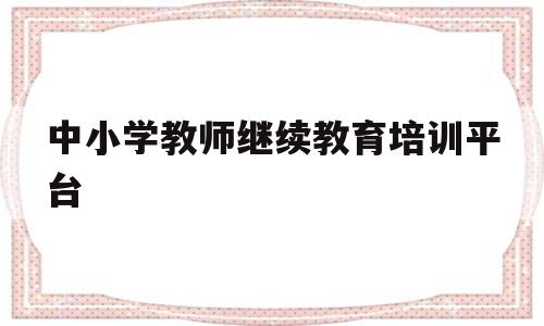 中小学教师继续教育培训平台(中小学教师继续教育培训平台登录)