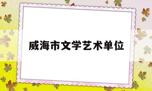 威海市文学艺术单位(威海市文学艺术单位有哪些)