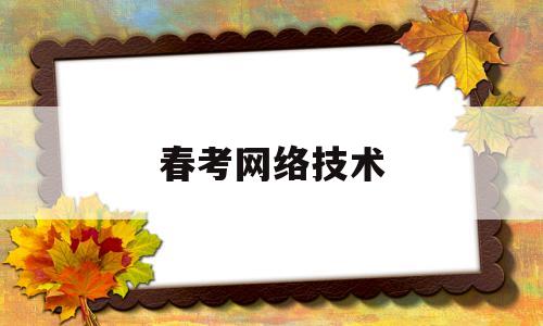 春考网络技术(春考网络技术可以报什么专业)