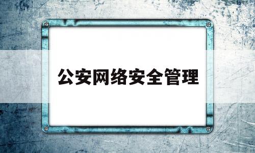 公安网络安全管理(公安网络安全管理岗位职责)