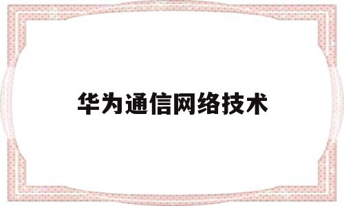 华为通信网络技术(华为通信网络技术岗位)