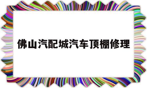 佛山汽配城汽车顶棚修理(佛山汽配城汽车顶棚修理电话号码)