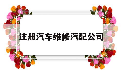 注册汽车维修汽配公司(注册汽车维修汽配公司要多少钱)