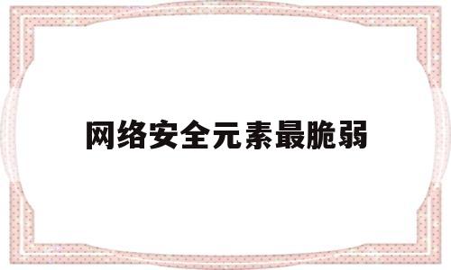 网络安全元素最脆弱(网络安全脆弱的原因包括)