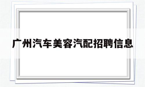 广州汽车美容汽配招聘信息(广州汽车美容汽配招聘信息最新)