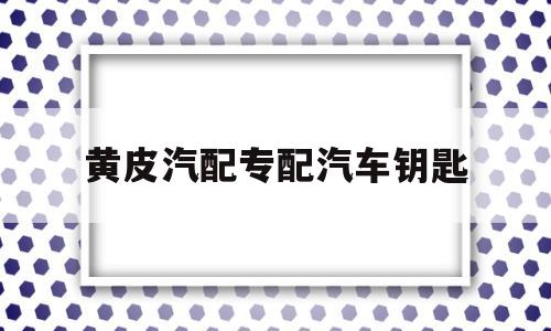 黄皮汽配专配汽车钥匙的简单介绍