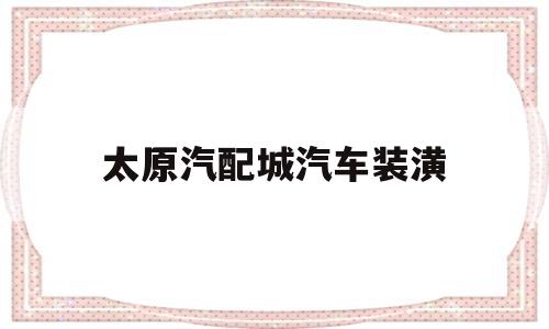 太原汽配城汽车装潢(太原汽配城电话号码查询)