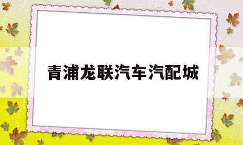 青浦龙联汽车汽配城(龙联汽配城搬到哪里去了)