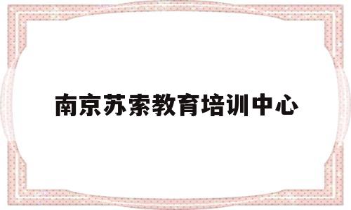 南京苏索教育培训中心(南京苏索教育培训中心电话)