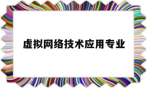 虚拟网络技术应用专业(虚拟网络技术的概念是什么)