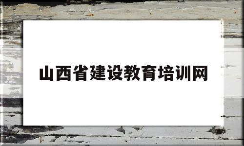 山西省建设教育培训网(山西省建设教育培训网登录)