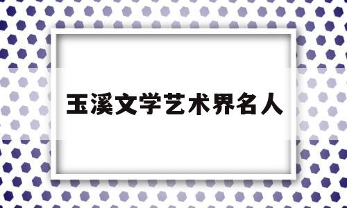 玉溪文学艺术界名人(玉溪文学艺术界名人有哪些)