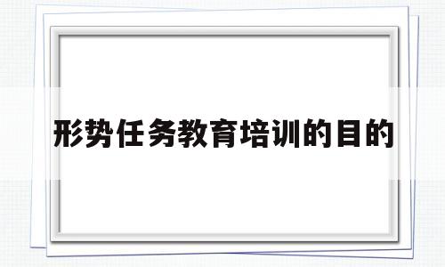 形势任务教育培训的目的(形势任务教育培训的目的和意义)