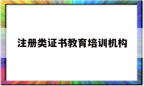 注册类证书教育培训机构(注册培训教育机构需要什么条件)
