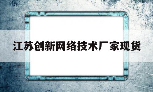 江苏创新网络技术厂家现货(江苏创新融网络科技股份有限公司)