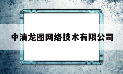 中清龙图网络技术有限公司(中清龙图网络技术有限公司招聘)