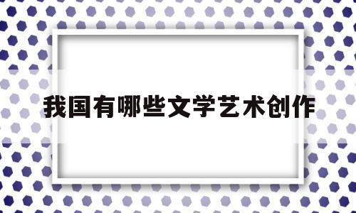 我国有哪些文学艺术创作(我国有哪些文学艺术创作中心)