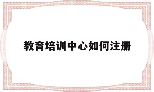 教育培训中心如何注册(教育培训中心如何注册公司)