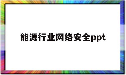 能源行业网络安全ppt(能源行业网络安全风险和隐患有哪些)